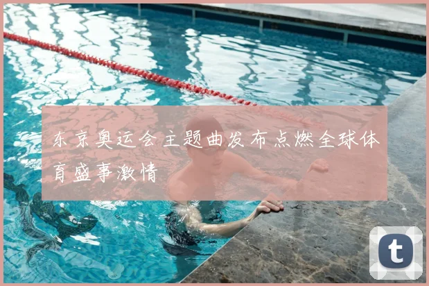 东京奥运会主题曲发布点燃全球体育盛事激情