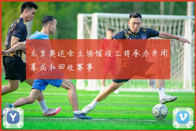 东京奥运会主场馆竣工将承办开闭幕式和田径赛事