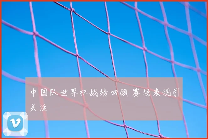 中国队世界杯战绩回顾 赛场表现引关注
