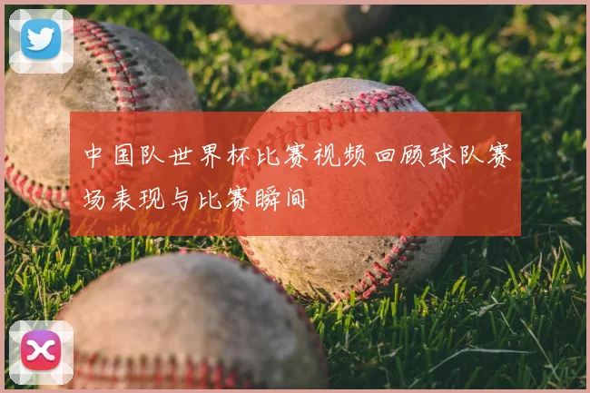 中国队世界杯比赛视频回顾球队赛场表现与比赛瞬间