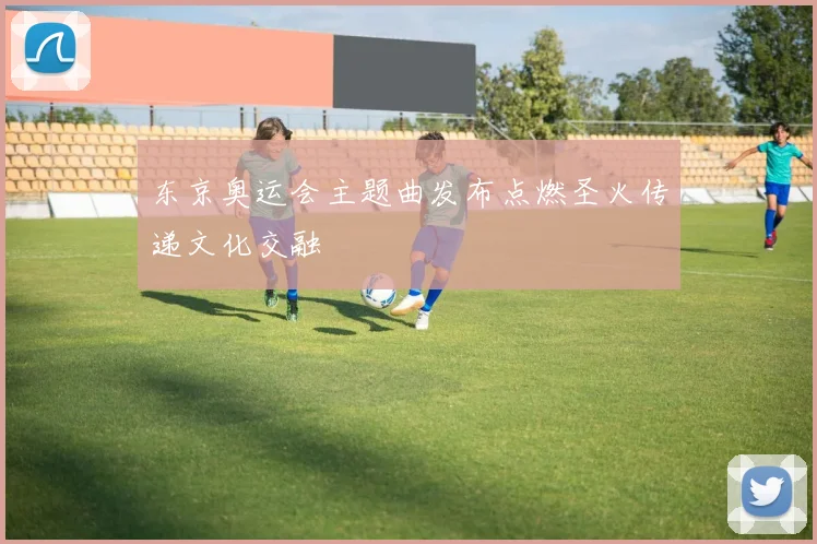 东京奥运会主题曲发布点燃圣火传递文化交融