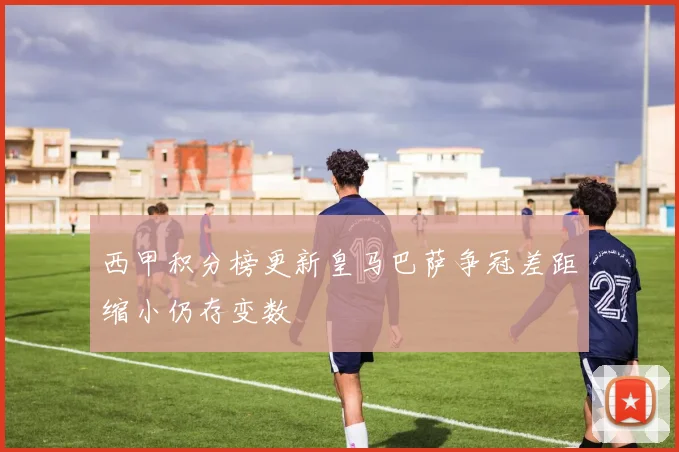 西甲积分榜更新皇马巴萨争冠差距缩小仍存变数