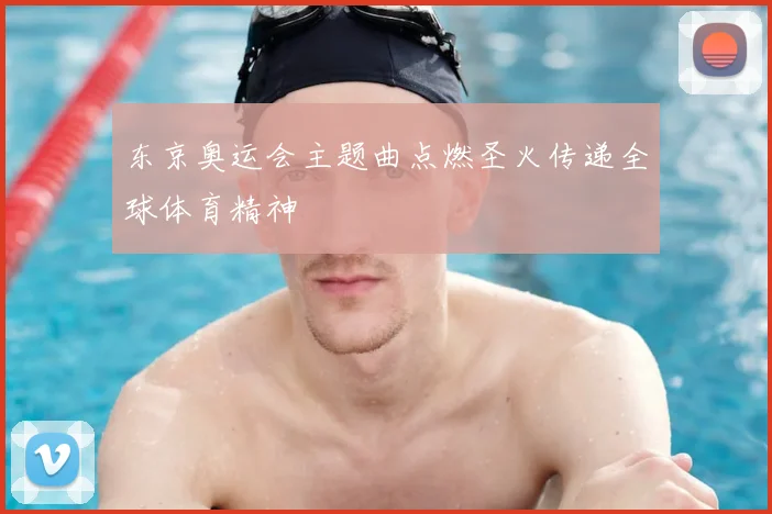 东京奥运会主题曲点燃圣火传递全球体育精神