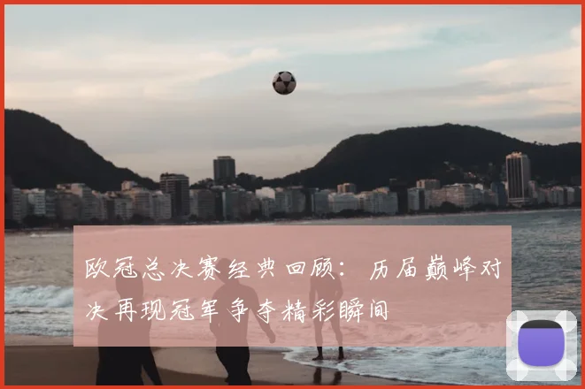 欧冠总决赛经典回顾：历届巅峰对决再现冠军争夺精彩瞬间