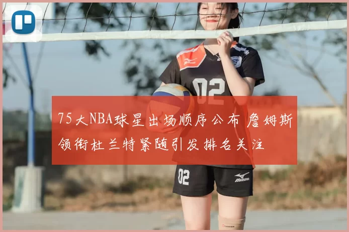 75大NBA球星出场顺序公布 詹姆斯领衔杜兰特紧随引发排名关注