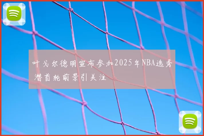 叶戈尔德明宣布参加2025年NBA选秀 潜首轮前景引关注