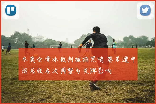 冬奥会滑冰裁判被指黑哨 赛果遭申诉或致名次调整与奖牌影响