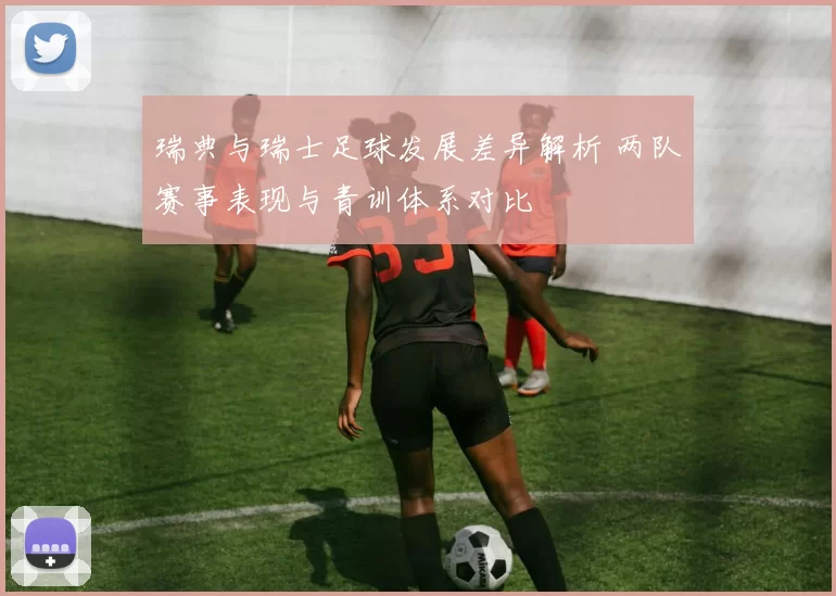 瑞典与瑞士足球发展差异解析 两队赛事表现与青训体系对比