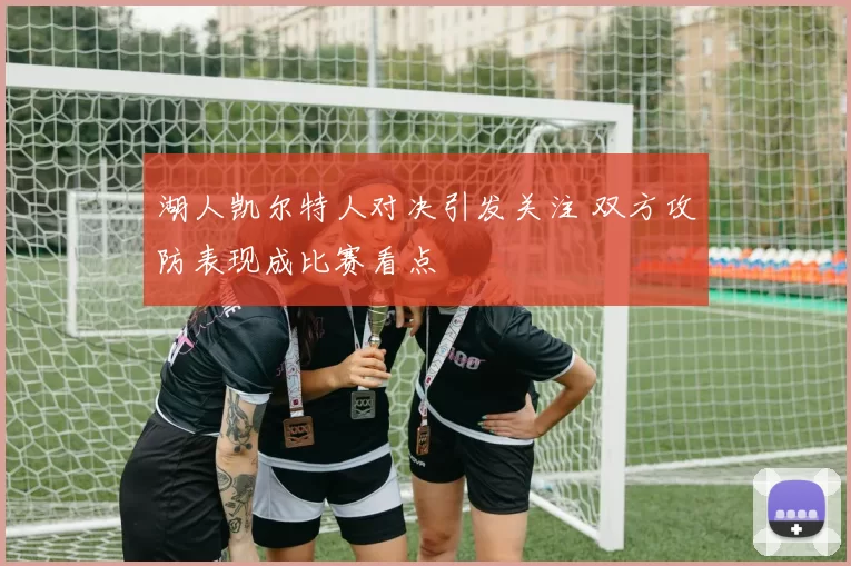 湖人凯尔特人对决引发关注 双方攻防表现成比赛看点