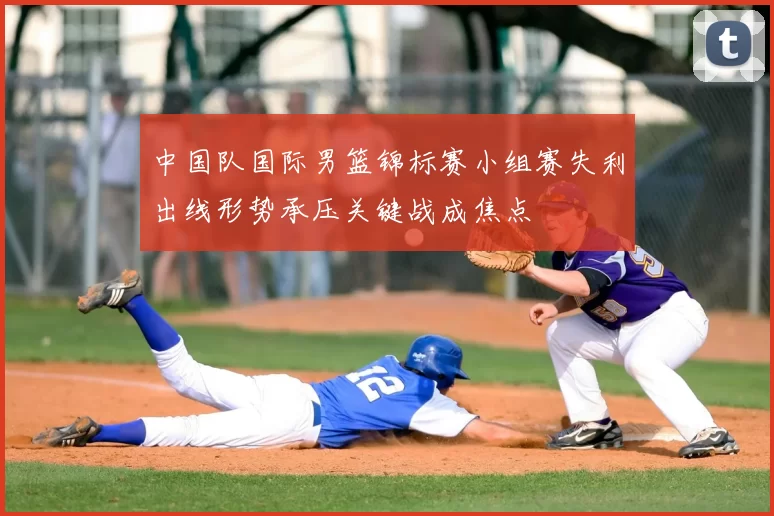 中国队国际男篮锦标赛小组赛失利出线形势承压关键战成焦点