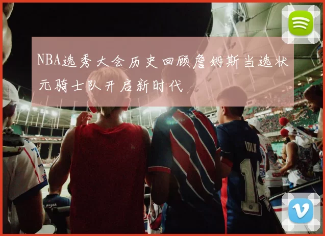 NBA选秀大会历史回顾詹姆斯当选状元骑士队开启新时代
