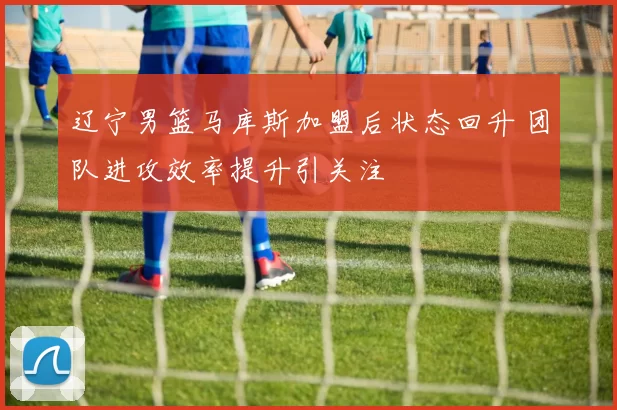 辽宁男篮马库斯加盟后状态回升 团队进攻效率提升引关注