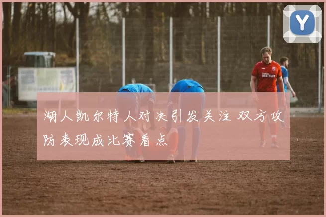 湖人凯尔特人对决引发关注 双方攻防表现成比赛看点