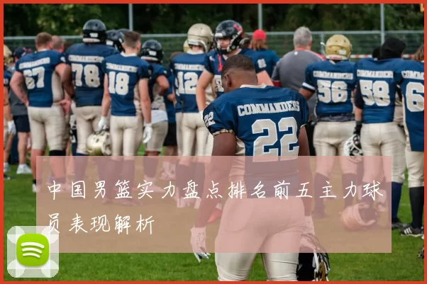 中国男篮实力盘点排名前五主力球员表现解析