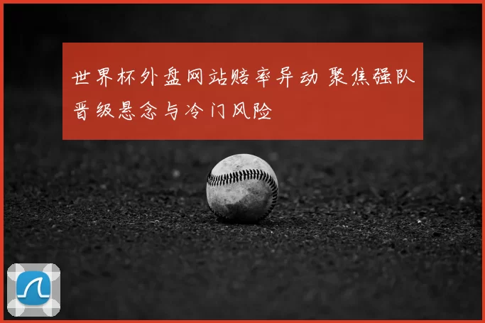 世界杯外盘网站赔率异动 聚焦强队晋级悬念与冷门风险