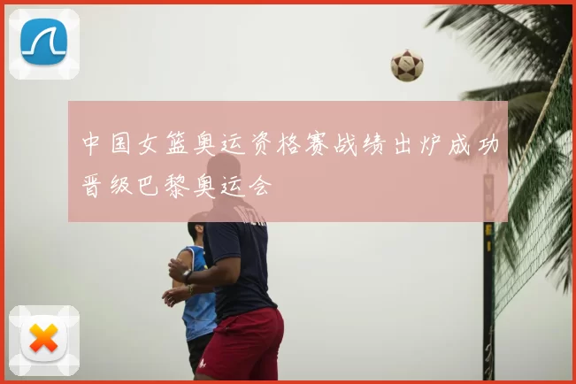 中国女篮奥运资格赛战绩出炉成功晋级巴黎奥运会