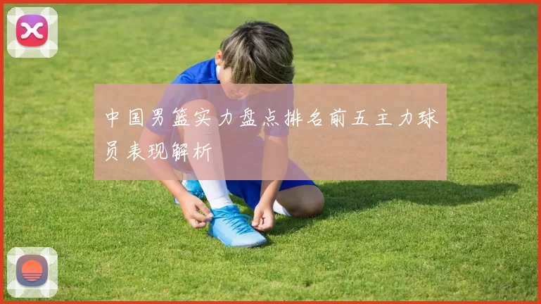 中国男篮实力盘点排名前五主力球员表现解析