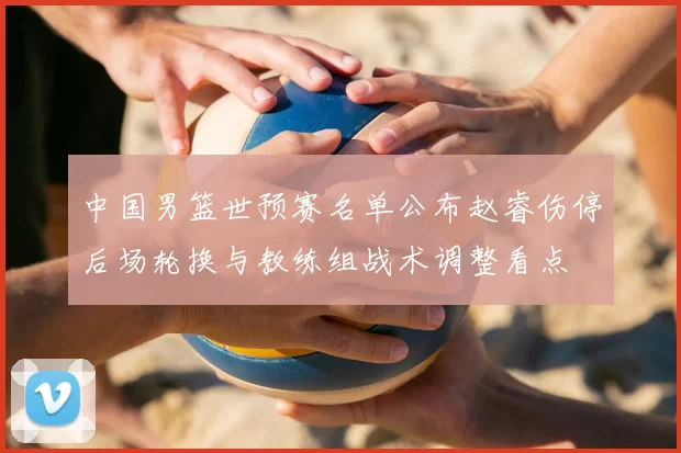 中国男篮世预赛名单公布赵睿伤停后场轮换与教练组战术调整看点