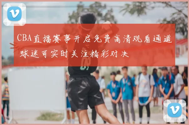 CBA直播赛事开启免费高清观看通道 球迷可实时关注精彩对决