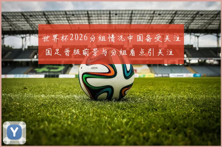 世界杯2026分组情况中国备受关注 国足晋级前景与分组看点引关注