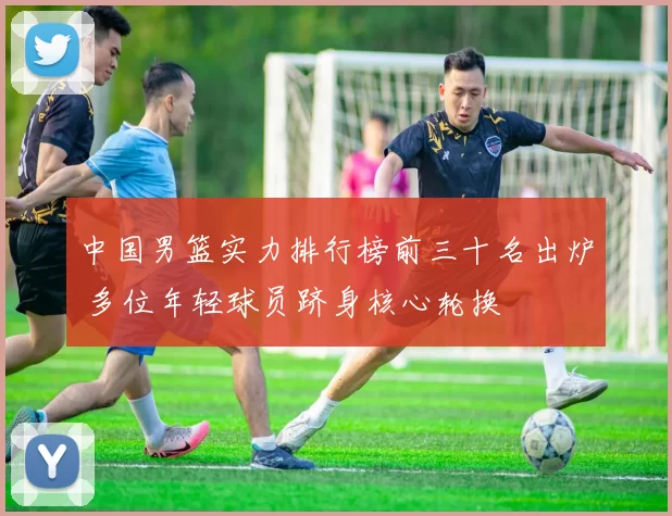 中国男篮实力排行榜前三十名出炉 多位年轻球员跻身核心轮换