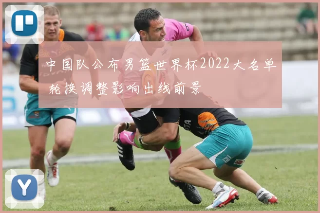 中国队公布男篮世界杯2022大名单 轮换调整影响出线前景