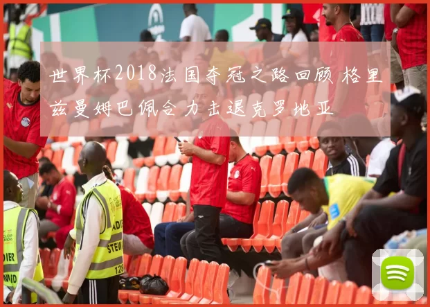 世界杯2018法国夺冠之路回顾 格里兹曼姆巴佩合力击退克罗地亚