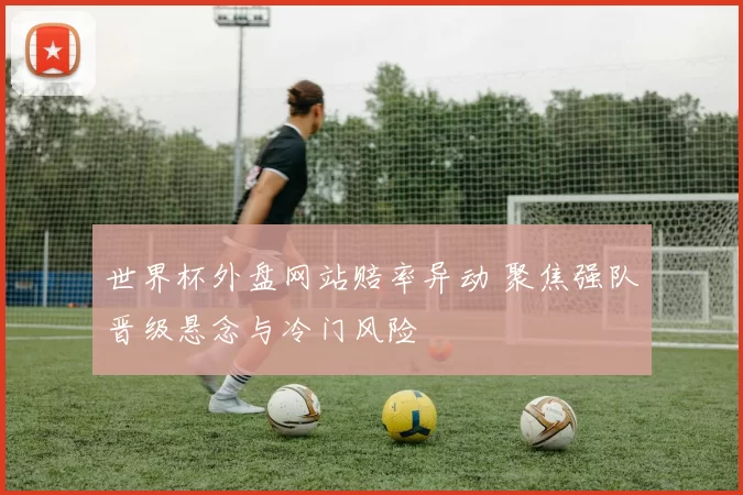 世界杯外盘网站赔率异动 聚焦强队晋级悬念与冷门风险