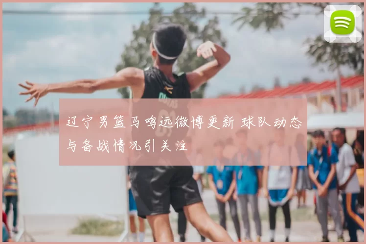 辽宁男篮马鸣远微博更新 球队动态与备战情况引关注
