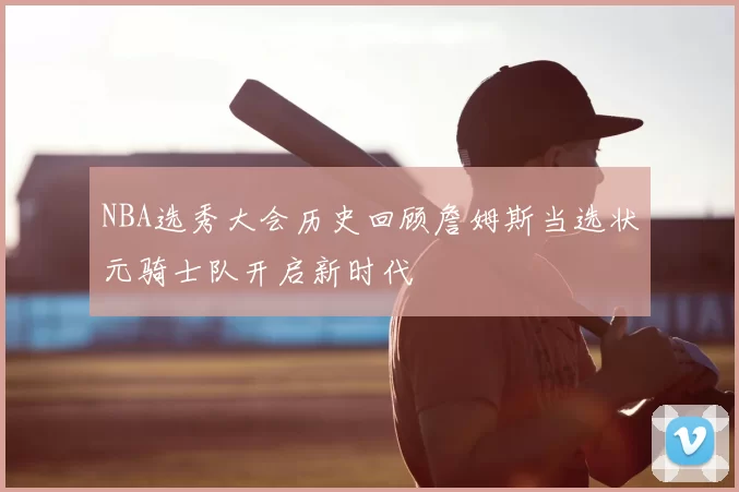 NBA选秀大会历史回顾詹姆斯当选状元骑士队开启新时代