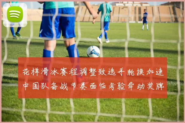 花样滑冰赛程调整致选手轮换加速中国队备战节奏面临考验牵动奖牌争夺