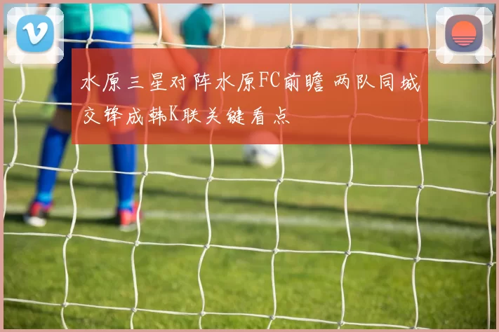 水原三星对阵水原FC前瞻 两队同城交锋成韩K联关键看点