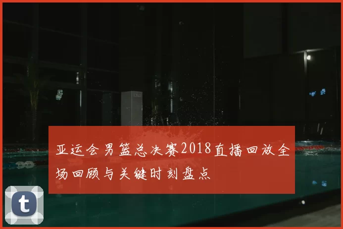 亚运会男篮总决赛2018直播回放全场回顾与关键时刻盘点