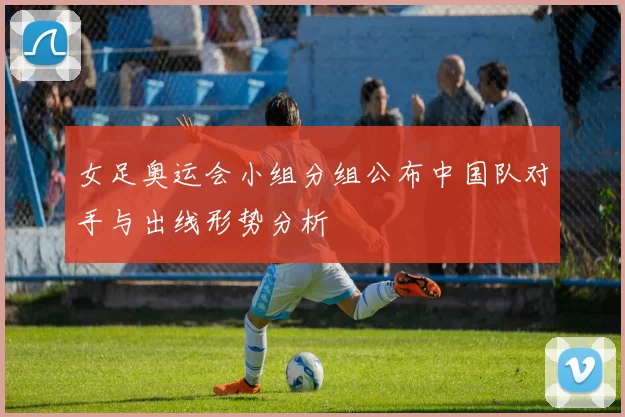 女足奥运会小组分组公布中国队对手与出线形势分析