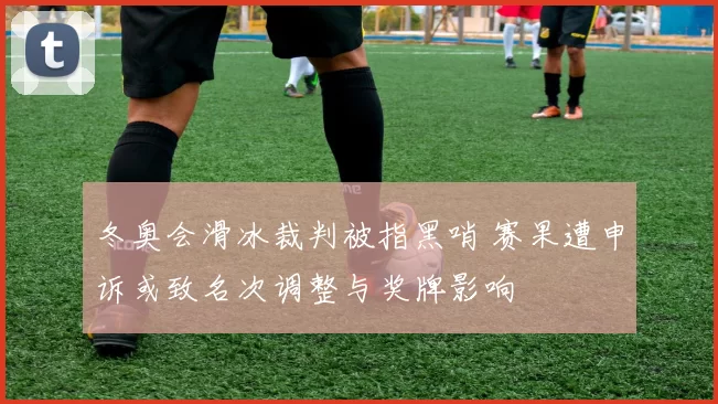 冬奥会滑冰裁判被指黑哨 赛果遭申诉或致名次调整与奖牌影响