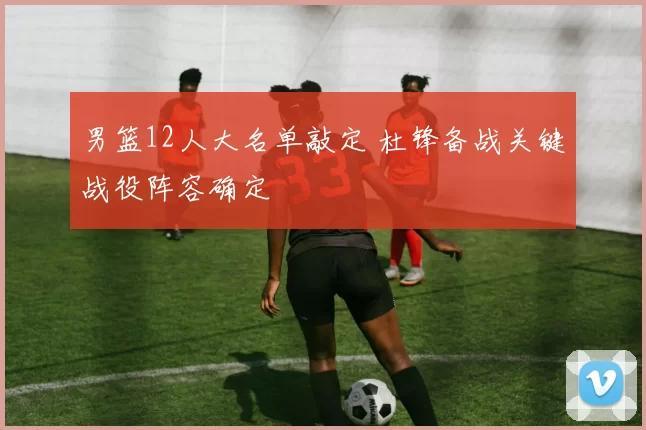 男篮12人大名单敲定 杜锋备战关键战役阵容确定