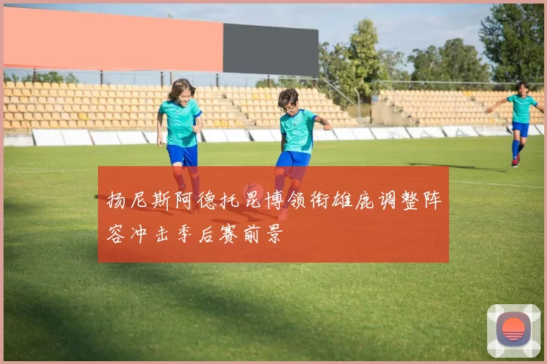 扬尼斯阿德托昆博领衔雄鹿调整阵容冲击季后赛前景
