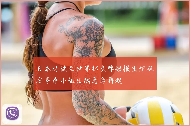 日本对波兰世界杯交锋战报出炉双方争夺小组出线悬念再起