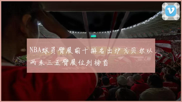 NBA球员臂展前十排名出炉戈贝尔以两米三五臂展位列榜首