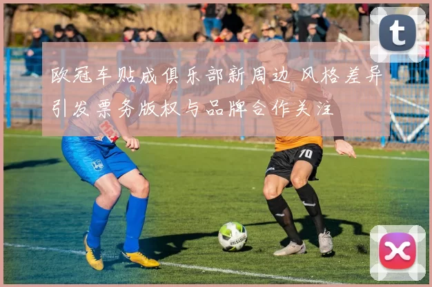 欧冠车贴成俱乐部新周边 风格差异引发票务版权与品牌合作关注