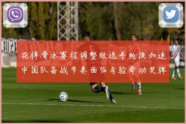 花样滑冰赛程调整致选手轮换加速中国队备战节奏面临考验牵动奖牌争夺