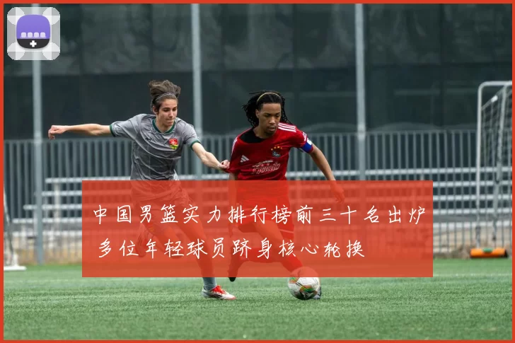 中国男篮实力排行榜前三十名出炉 多位年轻球员跻身核心轮换