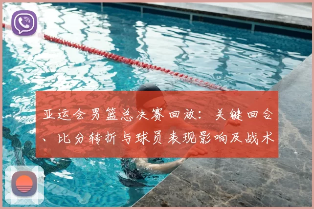 亚运会男篮总决赛回放：关键回合、比分转折与球员表现影响及战术分析