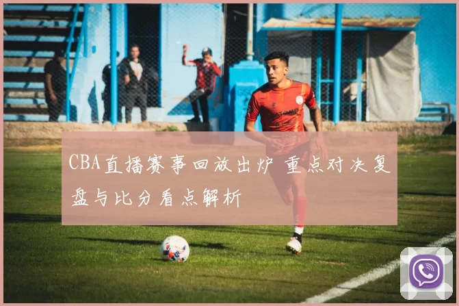 CBA直播赛事回放出炉 重点对决复盘与比分看点解析