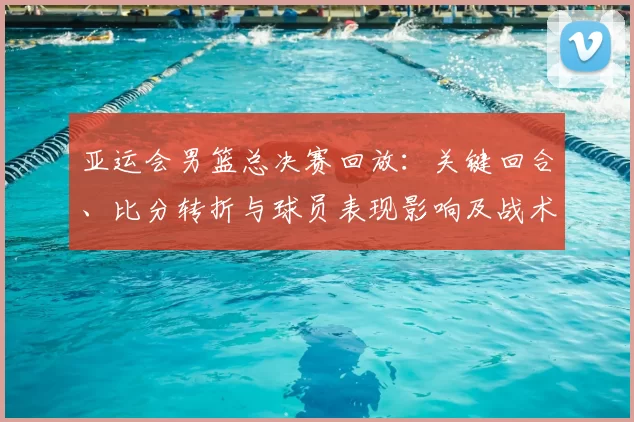亚运会男篮总决赛回放：关键回合、比分转折与球员表现影响及战术分析