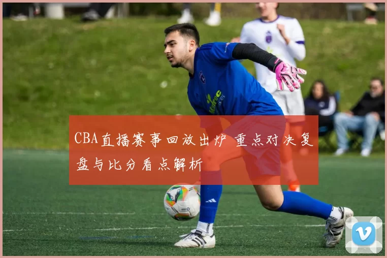 CBA直播赛事回放出炉 重点对决复盘与比分看点解析