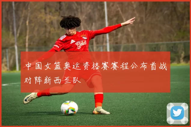 中国女篮奥运资格赛赛程公布首战对阵新西兰队