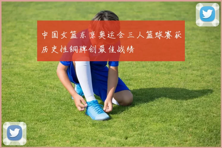 中国女篮东京奥运会三人篮球赛获历史性铜牌创最佳战绩