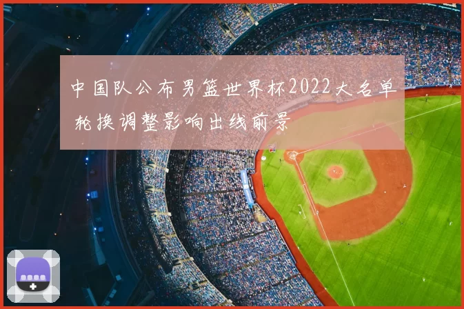 中国队公布男篮世界杯2022大名单 轮换调整影响出线前景