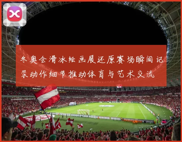 冬奥会滑冰绘画展还原赛场瞬间记录动作细节推动体育与艺术交流